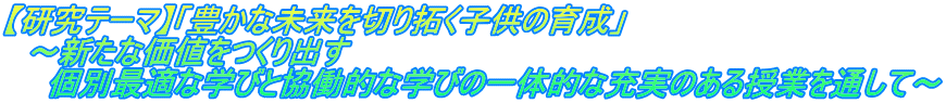 【研究テーマ】「豊かな未来を切り拓く子供の育成」 　～新たな価値をつくり出す 　　個別最適な学びと協働的な学びの一体的な充実のある授業を通して～